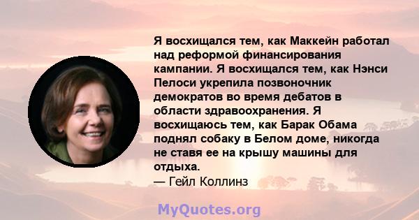 Я восхищался тем, как Маккейн работал над реформой финансирования кампании. Я восхищался тем, как Нэнси Пелоси укрепила позвоночник демократов во время дебатов в области здравоохранения. Я восхищаюсь тем, как Барак