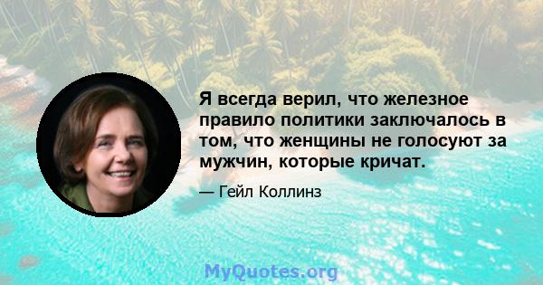 Я всегда верил, что железное правило политики заключалось в том, что женщины не голосуют за мужчин, которые кричат.