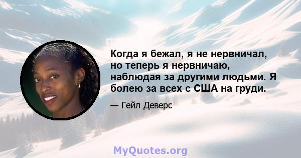 Когда я бежал, я не нервничал, но теперь я нервничаю, наблюдая за другими людьми. Я болею за всех с США на груди.