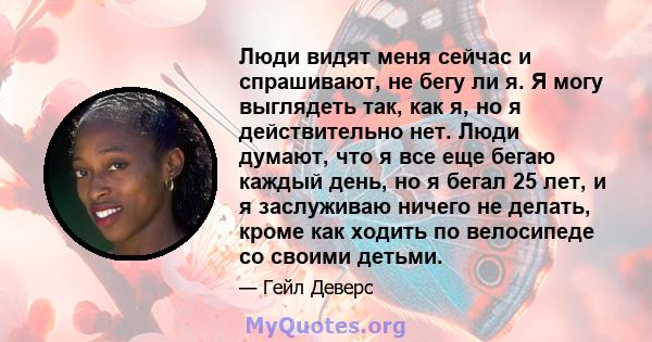 Люди видят меня сейчас и спрашивают, не бегу ли я. Я могу выглядеть так, как я, но я действительно нет. Люди думают, что я все еще бегаю каждый день, но я бегал 25 лет, и я заслуживаю ничего не делать, кроме как ходить