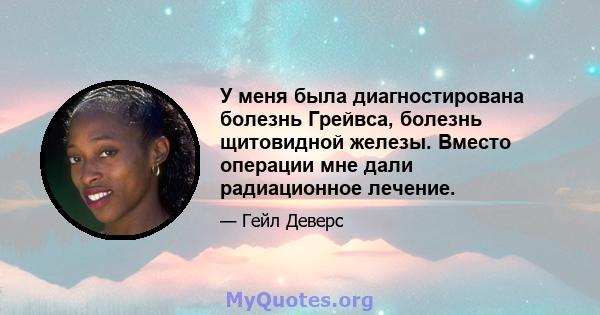 У меня была диагностирована болезнь Грейвса, болезнь щитовидной железы. Вместо операции мне дали радиационное лечение.