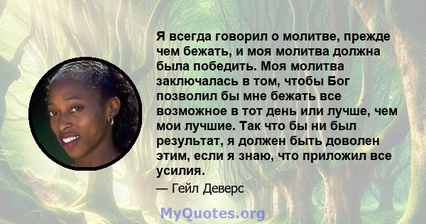 Я всегда говорил о молитве, прежде чем бежать, и моя молитва должна была победить. Моя молитва заключалась в том, чтобы Бог позволил бы мне бежать все возможное в тот день или лучше, чем мои лучшие. Так что бы ни был