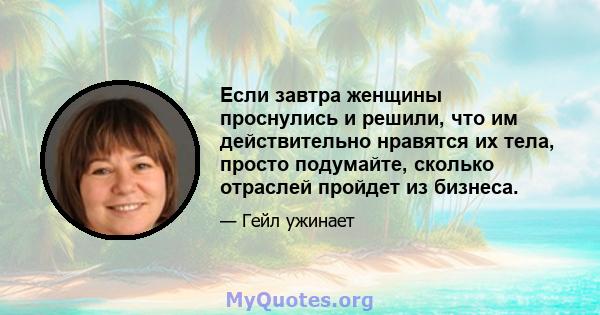 Если завтра женщины проснулись и решили, что им действительно нравятся их тела, просто подумайте, сколько отраслей пройдет из бизнеса.