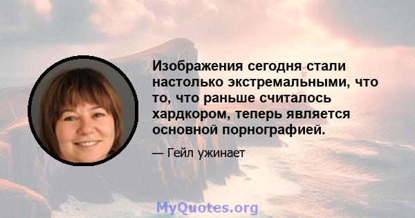 Изображения сегодня стали настолько экстремальными, что то, что раньше считалось хардкором, теперь является основной порнографией.