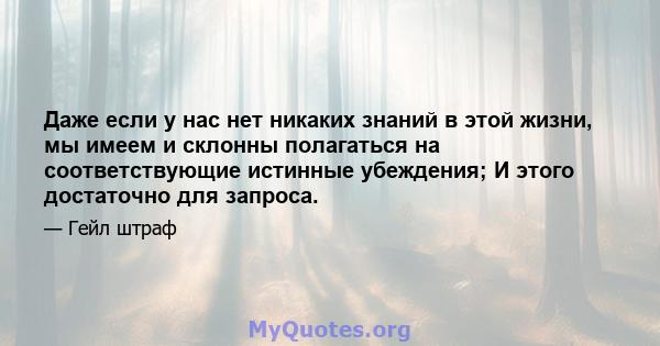 Даже если у нас нет никаких знаний в этой жизни, мы имеем и склонны полагаться на соответствующие истинные убеждения; И этого достаточно для запроса.