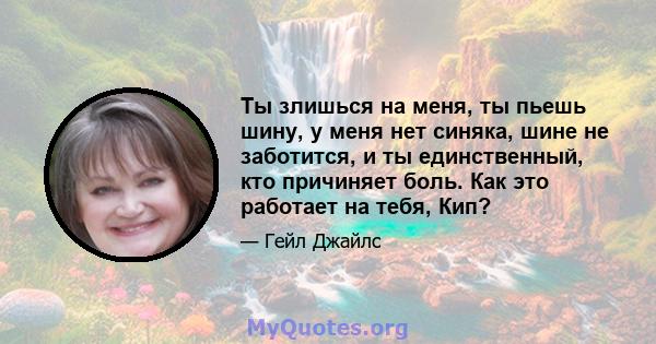 Ты злишься на меня, ты пьешь шину, у меня нет синяка, шине не заботится, и ты единственный, кто причиняет боль. Как это работает на тебя, Кип?