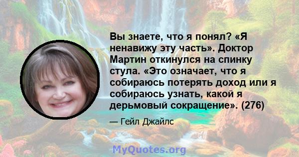 Вы знаете, что я понял? «Я ненавижу эту часть». Доктор Мартин откинулся на спинку стула. «Это означает, что я собираюсь потерять доход или я собираюсь узнать, какой я дерьмовый сокращение». (276)