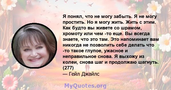 Я понял, что не могу забыть. Я не могу простить. Но я могу жить. Жить с этим. Как будто вы живете со шрамом, хромоту или чем -то еще. Вы всегда знаете, что это там. Это напоминает вам никогда не позволить себе делать