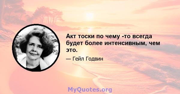 Акт тоски по чему -то всегда будет более интенсивным, чем это.