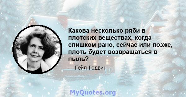 Какова несколько ряби в плотских веществах, когда слишком рано, сейчас или позже, плоть будет возвращаться в пыль?