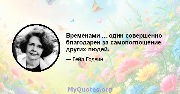 Временами ... один совершенно благодарен за самопоглощение других людей.