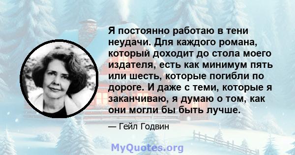 Я постоянно работаю в тени неудачи. Для каждого романа, который доходит до стола моего издателя, есть как минимум пять или шесть, которые погибли по дороге. И даже с теми, которые я заканчиваю, я думаю о том, как они