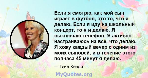 Если я смотрю, как мой сын играет в футбол, это то, что я делаю. Если я иду на школьный концерт, то я и делаю. Я выключаю телефон. Я активно настраиваюсь на все, что делаю. Я хожу каждый вечер с одним из моих сыновей, и 