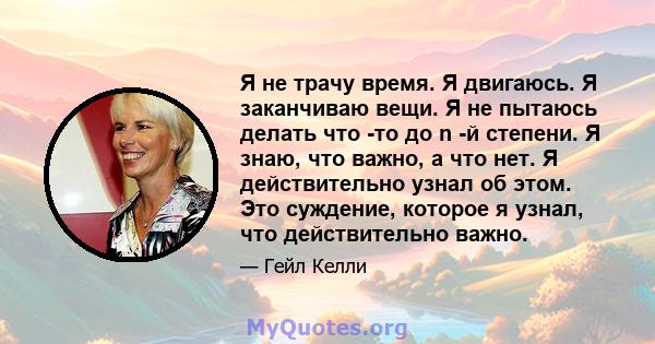 Я не трачу время. Я двигаюсь. Я заканчиваю вещи. Я не пытаюсь делать что -то до n -й степени. Я знаю, что важно, а что нет. Я действительно узнал об этом. Это суждение, которое я узнал, что действительно важно.