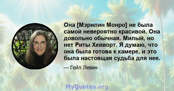 Она [Мэрилин Монро] не была самой невероятно красивой. Она довольно обычная. Милый, но нет Риты Хейворт. Я думаю, что она была готова к камере, и это была настоящая судьба для нее.