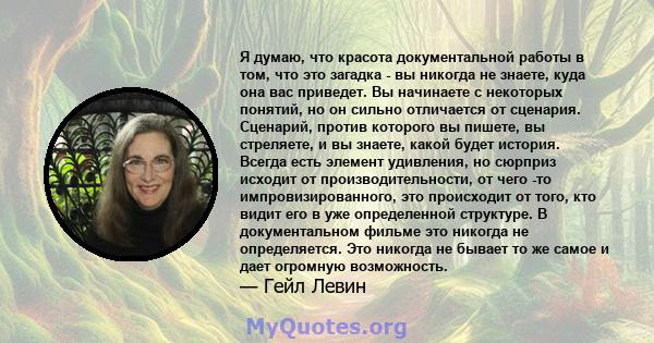 Я думаю, что красота документальной работы в том, что это загадка - вы никогда не знаете, куда она вас приведет. Вы начинаете с некоторых понятий, но он сильно отличается от сценария. Сценарий, против которого вы