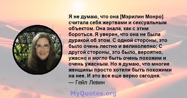 Я не думаю, что она [Мэрилин Монро] считала себя жертвами и сексуальным объектом. Она знала, как с этим бороться. Я уверен, что она не была дуракой об этом. С одной стороны, это было очень лестно и великолепно; С другой 