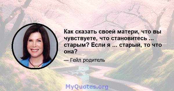 Как сказать своей матери, что вы чувствуете, что становитесь ... старым? Если я ... старый, то что она?