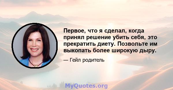 Первое, что я сделал, когда принял решение убить себя, это прекратить диету. Позвольте им выкопать более широкую дыру.