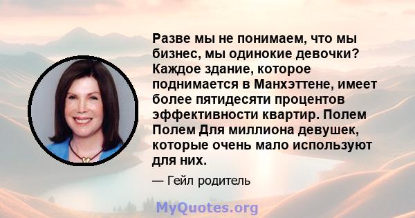 Разве мы не понимаем, что мы бизнес, мы одинокие девочки? Каждое здание, которое поднимается в Манхэттене, имеет более пятидесяти процентов эффективности квартир. Полем Полем Для миллиона девушек, которые очень мало