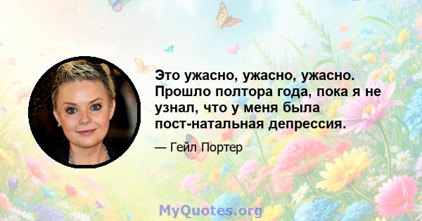 Это ужасно, ужасно, ужасно. Прошло полтора года, пока я не узнал, что у меня была пост-натальная депрессия.