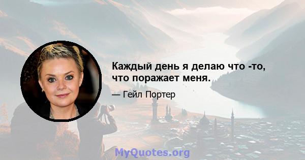 Каждый день я делаю что -то, что поражает меня.