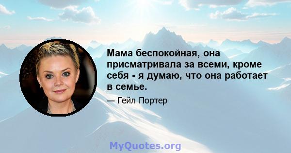 Мама беспокойная, она присматривала за всеми, кроме себя - я думаю, что она работает в семье.