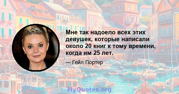 Мне так надоело всех этих девушек, которые написали около 20 книг к тому времени, когда им 25 лет.