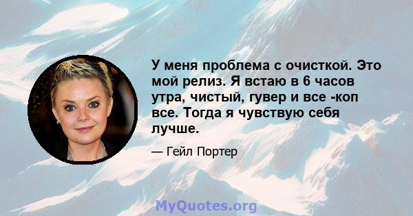 У меня проблема с очисткой. Это мой релиз. Я встаю в 6 часов утра, чистый, гувер и все -коп все. Тогда я чувствую себя лучше.