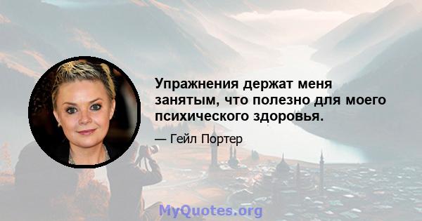 Упражнения держат меня занятым, что полезно для моего психического здоровья.