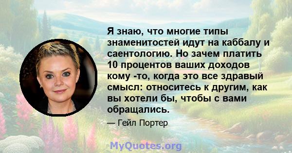 Я знаю, что многие типы знаменитостей идут на каббалу и саентологию. Но зачем платить 10 процентов ваших доходов кому -то, когда это все здравый смысл: относитесь к другим, как вы хотели бы, чтобы с вами обращались.