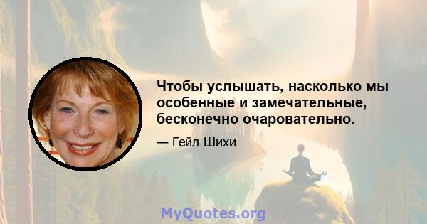 Чтобы услышать, насколько мы особенные и замечательные, бесконечно очаровательно.