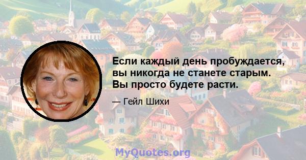 Если каждый день пробуждается, вы никогда не станете старым. Вы просто будете расти.