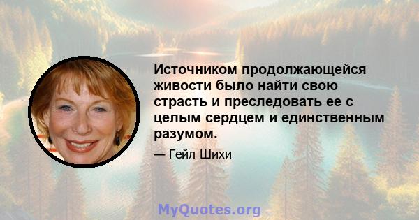 Источником продолжающейся живости было найти свою страсть и преследовать ее с целым сердцем и единственным разумом.