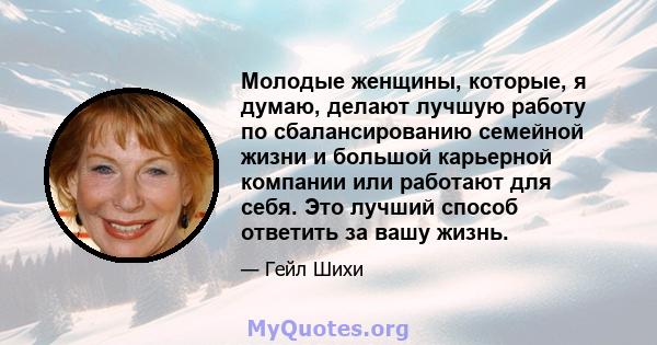 Молодые женщины, которые, я думаю, делают лучшую работу по сбалансированию семейной жизни и большой карьерной компании или работают для себя. Это лучший способ ответить за вашу жизнь.