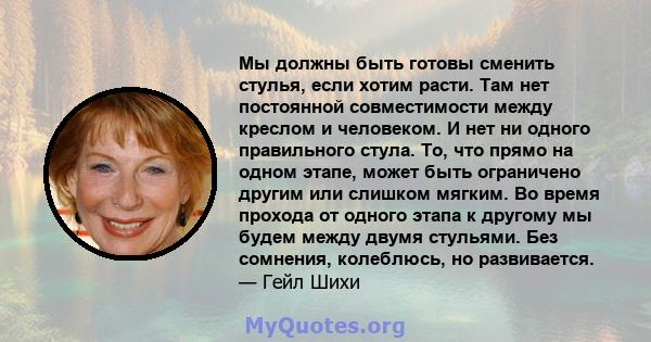 Мы должны быть готовы сменить стулья, если хотим расти. Там нет постоянной совместимости между креслом и человеком. И нет ни одного правильного стула. То, что прямо на одном этапе, может быть ограничено другим или