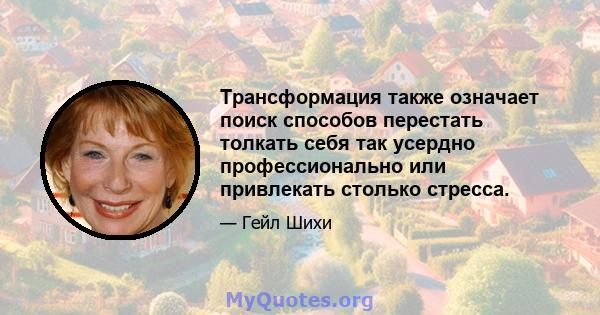 Трансформация также означает поиск способов перестать толкать себя так усердно профессионально или привлекать столько стресса.