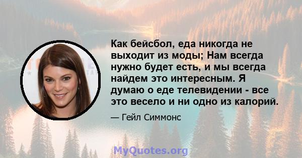 Как бейсбол, еда никогда не выходит из моды; Нам всегда нужно будет есть, и мы всегда найдем это интересным. Я думаю о еде телевидении - все это весело и ни одно из калорий.