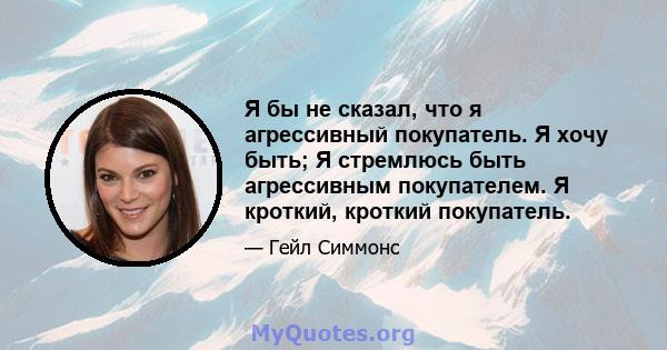 Я бы не сказал, что я агрессивный покупатель. Я хочу быть; Я стремлюсь быть агрессивным покупателем. Я кроткий, кроткий покупатель.