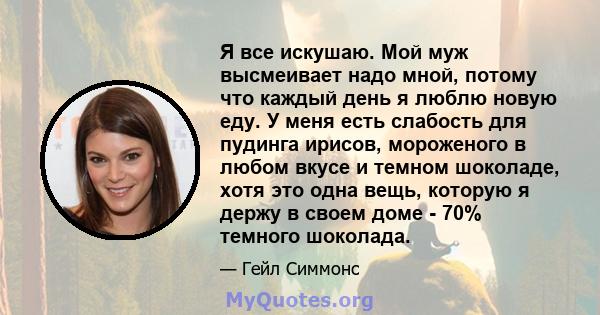 Я все искушаю. Мой муж высмеивает надо мной, потому что каждый день я люблю новую еду. У меня есть слабость для пудинга ирисов, мороженого в любом вкусе и темном шоколаде, хотя это одна вещь, которую я держу в своем