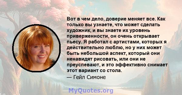 Вот в чем дело, доверие меняет все. Как только вы узнаете, что может сделать художник, и вы знаете их уровень приверженности, он очень открывает пьесу. Я работал с артистами, которых я действительно люблю, но у них