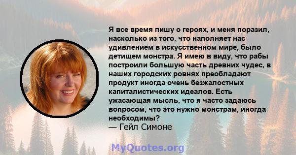 Я все время пишу о героях, и меня поразил, насколько из того, что наполняет нас удивлением в искусственном мире, было детищем монстра. Я имею в виду, что рабы построили большую часть древних чудес, в наших городских