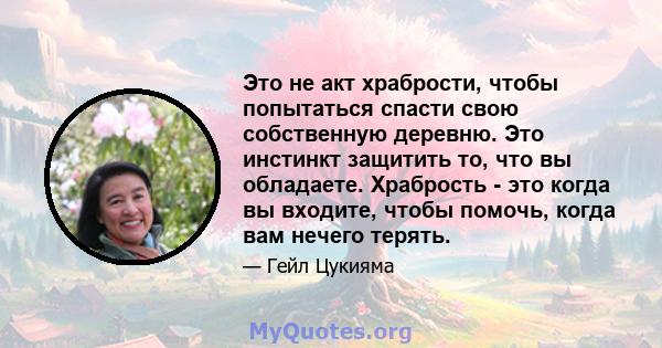 Это не акт храбрости, чтобы попытаться спасти свою собственную деревню. Это инстинкт защитить то, что вы обладаете. Храбрость - это когда вы входите, чтобы помочь, когда вам нечего терять.