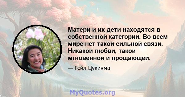 Матери и их дети находятся в собственной категории. Во всем мире нет такой сильной связи. Никакой любви, такой мгновенной и прощающей.