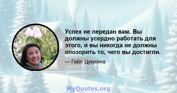 Успех не передан вам. Вы должны усердно работать для этого, и вы никогда не должны опозорить то, чего вы достигли.