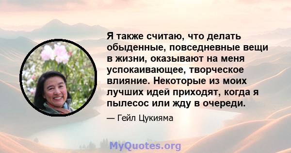 Я также считаю, что делать обыденные, повседневные вещи в жизни, оказывают на меня успокаивающее, творческое влияние. Некоторые из моих лучших идей приходят, когда я пылесос или жду в очереди.