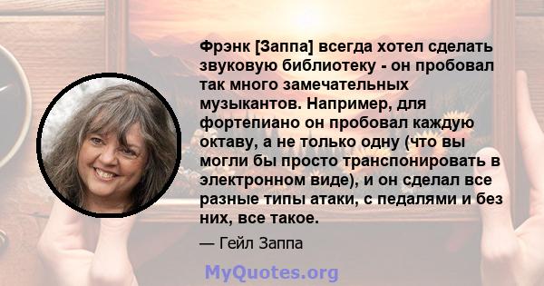 Фрэнк [Заппа] всегда хотел сделать звуковую библиотеку - он пробовал так много замечательных музыкантов. Например, для фортепиано он пробовал каждую октаву, а не только одну (что вы могли бы просто транспонировать в