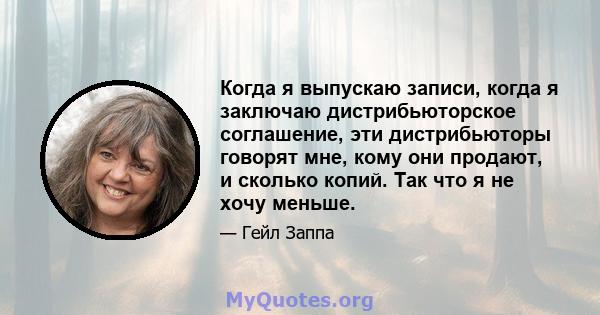 Когда я выпускаю записи, когда я заключаю дистрибьюторское соглашение, эти дистрибьюторы говорят мне, кому они продают, и сколько копий. Так что я не хочу меньше.