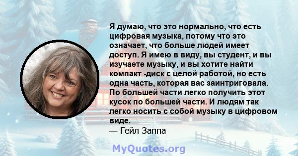 Я думаю, что это нормально, что есть цифровая музыка, потому что это означает, что больше людей имеет доступ. Я имею в виду, вы студент, и вы изучаете музыку, и вы хотите найти компакт -диск с целой работой, но есть