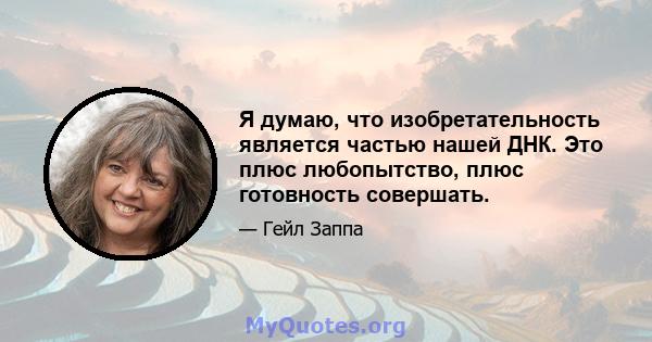 Я думаю, что изобретательность является частью нашей ДНК. Это плюс любопытство, плюс готовность совершать.